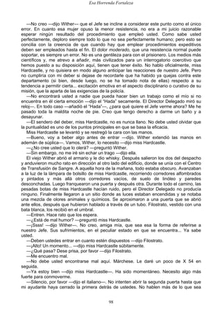 Esa Horrenda Fortaleza
98
—No creo —dijo Wither— que el Jefe se incline a considerar este punto como el único
error. En cuanto esa mujer opuso la menor resistencia, no era a mi juicio razonable
esperar ningún resultado del procedimiento que empleó usted. Como sabe usted
perfectamente, deploro siempre todo lo que no sea perfectamente humano; pero esto se
concilia con la creencia de que cuando hay que emplear procedimientos expeditivos
deben ser empleados hasta el fin. El dolor moderado, que una resistencia normal puede
soportar, es siempre un error. No es una gentileza para con el prisionero. Los medios más
científicos y, me atrevo a añadir, más civilizados para un interrogatorio coercitivo que
hemos puesto a su disposición aquí, tienen que tener éxito. No hablo oficialmente, miss
Hardcastle, y no quisiera en modo alguno anticipar las reacciones de nuestro Jefe. Pero
no cumpliría con mi deber si dejase de recordarle que ha habido ya quejas contra este
departamento (si bien, desde luego, no se ha tomado nota de ellas) respecto a su
tendencia a permitir cierta... excitación emotiva en el aspecto disciplinario o curativo de su
misión, que la aparta de las exigencias de la policía.
—No encontrará usted a nadie que pueda hacer bien un trabajo como el mío si no
encuentra en él cierta emoción —dijo el “Hada” secamente. El Director Delegado miró su
reloj—. En todo caso —añadió el “Hada”—, ¿para qué quiere el Jefe verme ahora? Me he
pasado toda la maldita noche de pie. Creo que tengo derecho a darme un baño y a
desayunar.
—El sendero del deber, miss Hardcastle, no es nunca llano. No debe usted olvidar que
la puntualidad es uno de los puntos principales en que se basa la eficacia.
Miss Hardcastle se levantó y se restregó la cara con las manos.
—Bueno, voy a beber algo antes de entrar —dijo. Wither extendió las manos en
ademán de súplica—. Vamos, Wither, lo necesito —dijo miss Hardcastle.
—¿No cree usted que lo olerá? —preguntó Wither.
—Sin embargo, no me iré sin echar un trago —dijo ella.
El viejo Wither abrió el armario y le dio whisky. Después salieron los dos del despacho
y anduvieron mucho rato en dirección al otro lado del edificio, donde se unía con el Centro
de Transfusión de Sangre. A aquella hora de la mañana, todo estaba obscuro. Avanzaban
a la luz de la lámpara de bolsillo de miss Hardcastle, recorriendo corredores alfombrados
y pintados y más allá otros corredores vacíos, de suelo de linóleo y paredes
desconchadas. Luego franquearon una puerta y después otra. Durante todo el camino, las
pesadas botas de miss Hardcastle hacían ruido, pero el Director Delegado no producía
ninguno. Finalmente llegaron a un sitio donde as luces estaban encendidas y se notaba
una mezcla de olores animales y químicos. Se aproximaron a una puerta que se abrió
ante ellos, después que hubieron hablado a través de un tubo. Filostrato, vestido con una
bata blanca, los recibió en el umbral.
—Entren. Hace rato que los espera.
—¿Está de mal humor? —preguntó miss Hardcastle.
—¡Ssss! —dijo Wither—. No creo, amiga mía, que sea esa la forma de referirse a
nuestro Jefe. Sus sufrimientos, en el peculiar estado en que se encuentra... Ya sabe
usted.
—Deben ustedes entrar en cuanto estén dispuestos —dijo Filostrato.
—¡Alto! Un momento... —dijo miss Hardcastle súbitamente.
—¿Qué pasa? Dese prisa, por favor —dijo Filostrato.
—Me encuentro mal.
—No debe usted encontrarse mal aquí. Márchese. Le daré un poco de X 54 en
seguida.
—Ya estoy bien —dijo miss Hardcastle—. Ha sido momentáneo. Necesito algo más
fuerte para conmoverme.
—Silencio, por favor —dijo el italiano—. No intenten abrir la segunda puerta hasta que
mi ayudante haya cerrado la primera detrás de ustedes. No hablen más de lo que sea
 