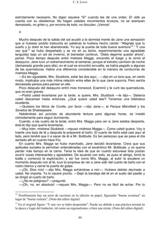C. S. Lewis
99
estrictamente necesario. No digan siquiera “Sí” cuando les dé una orden. El Jefe ya
cuenta con su obediencia. No hagan ustedes movimientos bruscos, no se acerquen
demasiado, no griten y, por encima de todo, no discutan. ¡Vamos!
II
Mucho después de la salida del sol acudió a la dormida mente de Jane una sensación
que si hubiese podido traducirla en palabras la hubiera hecho cantar: “Alégrate que tu
sueño y tu dolor te han abandonado. Yo soy la puerta de toda buena aventura12
.” Y una
vez que13
se hubo despertado y se vio en su lecho, experimentando una agradable
languidez bajo un sol de invierno, el bienestar continuó. “Debe dejarme quedar ahora”,
pensó. Poco tiempo después entró mistress Maggs, encendió el fuego y le sirvió el
desayuno. Jane tuvo un estremecimiento al sentarse, porque el extraño camisón de noche
(demasiado grande para ella), en el cual se encontró envuelta, se había pegado a algunas
de las quemaduras. Había una diferencia considerable en la manera de conducirse de
mistress Maggs.
—Es tan agradable, Mrs. Studdock, estar las dos aquí... —dijo en un tono que, en cierto
modo, implicaba una más íntima relación entre ellas de lo que Jane suponía. Pero sentía
demasiada pereza para pensar en ello.
Poco después del desayuno entró miss Ironwood. Examinó y le curó las quemaduras,
que no eran graves.
—Podrá usted levantarse por la tarde, si quiere, Mrs. Studdock —le dijo—. Debería
usted descansar hasta entonces. ¿Qué quiere usted leer? Tenemos una biblioteca
excelente.
—Quisiera los libros de Curdie, por favor —dijo Jane—, el Parque Mansfield y los
Sonetos de Shakespeare.
Habiéndose así provisto de abundante lectura para algunas horas, se instaló
cómodamente para seguir durmiendo.
Cuando, a las cuatro de la tarde, entró Mrs. Maggs para ver si Jane estaba despierta,
ésta le dijo que quería levantarse.
—Muy bien, mistress Studdock —repuso mistress Maggs—. Como usted quiera. Voy a
traerle una taza de té y después le prepararé el baño. El cuarto de baño está casi aquí al
lado, pero tendré que ir a sacar de él a Mr. Bultitude. Es tan perezoso que se pasa el día
sentado allí en cuanto hace frío.
En cuanto Mrs. Maggs se hubo marchado, Jane decidió levantarse. Creía que sus
aptitudes sociales le permitían entendérselas con el excéntrico Mr. Bultitude, y no quería
perder más tiempo en la cama. Tenia la idea de que en cuanto estuviese lista podían
ocurrir cosas interesantes y agradables. De acuerdo con esto, se puso el abrigo, tomó la
toalla y comenzó la exploración; y así fue como Mrs. Maggs, al subir la escalera un
momento después con el té, tuvo la sorpresa de ver a Jane salir del cuarto de baño con el
rostro blanco y cerrar la puerta de golpe.
—¡Oh, Dios mío! —dijo Mrs. Maggs echándose a reír—. Hubiera debido decírselo a
usted. No importa. Ya lo sacaré pronto. —Dejó la bandeja del té en el suelo del pasillo y
se dirigió al cuarto de baño.
—¿No es peligroso? —preguntó.
—¡Oh, no, en absoluto! —repuso Mrs. Maggs—. Pero no es fácil de echar. Por lo
12
Posiblemente hay un error de escritura en la edición en papel, figurando “buena aventura” en
lugar de “buena ventura”. (Nota del editor digital)
13
En el original figura: “Y una vez se hubo despertado”. Puede ser debido a una práctica normal en
la época y lugar del traductor, tal como un regionalismo; o bien una errata. (Nota del editor digital)
 