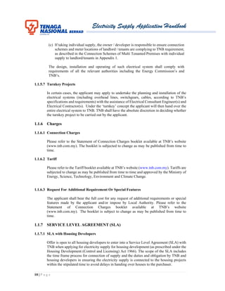 Electricity Supply Application Handbook
10 | P a g e
(c) If taking individual supply, the owner / developer is responsible to ensure connection
schemes and meter locations of landlord / tenants are complying to TNB requirement,
as described in the Connection Schemes of Multi Tenanted Premises with individual
supply to landlord/tenants in Appendix 1.
The design, installation and operating of such electrical system shall comply with
requirements of all the relevant authorities including the Energy Commission’s and
TNB’s.
1.1.5.7 Turnkey Projects
In certain cases, the applicant may apply to undertake the planning and installation of the
electrical systems (including overhead lines, switchgears, cables, according to TNB’s
specifications and requirements) with the assistance of Electrical Consultant Engineer(s) and
Electrical Contractor(s). Under the ‘turnkey’ concept the applicant will then hand over the
entire electrical system to TNB. TNB shall have the absolute discretion in deciding whether
the turnkey project to be carried out by the applicant.
1.1.6 Charges
1.1.6.1 Connection Charges
Please refer to the Statement of Connection Charges booklet available at TNB’s website
(www.tnb.com.my). The booklet is subjected to change as may be published from time to
time.
1.1.6.2 Tariff
Please refer to the Tariff booklet available at TNB’s website (www.tnb.com.my). Tariffs are
subjected to change as may be published from time to time and approved by the Ministry of
Energy, Science, Technology, Environment and Climate Change.
1.1.6.3 Request For Additional Requirement Or Special Features
The applicant shall bear the full cost for any request of additional requirements or special
features made by the applicant and/or impose by Local Authority. Please refer to the
Statement of Connection Charges booklet available at TNB’s website
(www.tnb.com.my). The booklet is subject to change as may be published from time to
time.
1.1.7 SERVICE LEVEL AGREEMENT (SLA)
1.1.7.1 SLA with Housing Developers
Offer is open to all housing developers to enter into a Service Level Agreement (SLA) with
TNB when applying for electricity supply for housing development (as prescribed under the
Housing Development (Control and Licensing) Act 1966). The scope of the SLA includes
the time frame process for connection of supply and the duties and obligation by TNB and
housing developers in ensuring the electricity supply is connected to the housing projects
within the stipulated time to avoid delays in handing over houses to the purchaser.
 