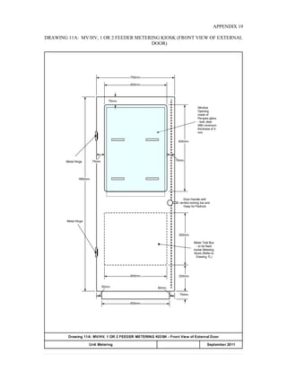 APPENDIX 19
DRAWING 11A: MV/HV, 1 OR 2 FEEDER METERING KIOSK (FRONT VIEW OF EXTERNAL
DOOR)
650mm.
250mm.
500mm.
750mm.
600mm.
830mm.
1860mm.
Drawing 11A: MV/HV, 1 OR 2 FEEDER METERING KIOSK - Front View of External Door
APPENDIX 20
Meter Test Box
- to be fixed
inside Metering
Kiosk (Refer to
Drawing 7L)
Window
Opening
made of
Perspex glass
- look clear
With minimum
thickness of 4
mm
Door Handle with
verticle locking bar and
Hasp for Padlock
50mm.50mm.
75mm.
75mm. 75mm.
75mm.
600mm.
Metal Hinge
Metal Hinge
Unit Metering September 2011
 