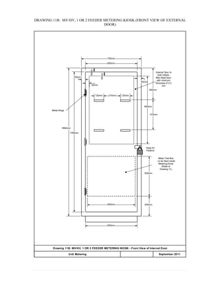 DRAWING 11B: MV/HV, 1 OR 2 FEEDER METERING KIOSK (FRONT VIEW OF EXTERNAL
DOOR)
650mm.
50mm.
50mm.
250mm.
500mm.
750mm.
650mm.
1760mm.
1860mm.
Meter Test Box
- to be fixed inside
Metering Kiosk
(Refer to
Drawing 7L)
Internal Door to
hold meters:
Mild Steel Door
with minimum
thickness of 2.0
mm
Hasp for
Padlock
50mm.
120mm. 120mm.210mm
50mm.
850mm.
400mm.
375mm.
50mm.
600mm.
Metal Hinge
Drawing 11B: MV/HV, 1 OR 2 FEEDER METERING KIOSK - Front View of Internal Door
APPENDIX 20Unit Metering September 2011
 