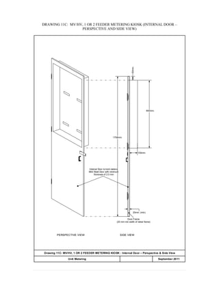 DRAWING 11C: MV/HV, 1 OR 2 FEEDER METERING KIOSK (INTERNAL DOOR –
PERSPECTIVE AND SIDE VIEW)
100mm.
1758mm.
Internal Door to hold meters:
Mild Steel Door with minimum
thickness of 2.0 mm
50mm.
850mm.
20mm. (min)
Door Frame
(20 mm min width of metal frame)
Drawing 11C: MV/HV, 1 OR 2 FEEDER METERING KIOSK : Internal Door – Perspective & Side View
APPENDIX 20Unit Metering September 2011
SIDE VIEWPERSPECTIVE VIEW
 