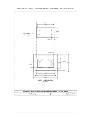 DRAWING 11E: MV/HV, 1 OR 2 FEEDER METERING KIOSK (TOP VIEW OF BASE)
570mm.
510mm.
320mm.
75mm.
320mm.320mm.320mm.
450mm.
550mm.
170mm.
170mm.
570mm.
650mm.
750mm.
MV/HV, 1 or 2 Feeder Base:
Top View
Floor mounting
screw holes
Drawing 11E: MV/HV, 1 OR 2 FEEDER METERING KIOSK BASE - Top View of Base
APPENDIX 20Unit Metering September 2011
 