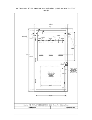 DRAWING 11G: MV/HV, 3 FEEDER METERING KIOSK (FRONT VIEW OF INTERNAL
DOOR)
900mm.
50mm.
50mm.
250mm.
500mm.
1000mm.
900mm.
1760mm.
1860mm.
Meter Test Box
- to be fixed inside
Metering Kiosk
(Refer to
Drawing 7L)
Internal Door to
hold meters:
Mild Steel Door
with minimum
thickness of 2.0
mm
Hasp for
Padlock
50mm.
120mm.
120mm.
50mm.
850mm.
400mm
50mm.
600mm.
Metal Hinge
Drawing 11G: MV/HV, 3 FEEDER METERING KIOSK - Front View of Internal Door
APPENDIX 20Unit Metering September 2011
170mm.
50mm.
120mm.
375mm
50mm.
50mm.
170mm.
 