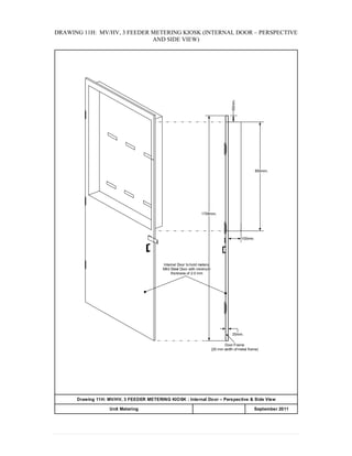 DRAWING 11H: MV/HV, 3 FEEDER METERING KIOSK (INTERNAL DOOR – PERSPECTIVE
AND SIDE VIEW)
100mm.
1758mm.
Internal Door to hold meters:
Mild Steel Door with minimum
thickness of 2.0 mm
50mm.
850mm.
20mm.
Door Frame
(20 mm width of metal frame)
Drawing 11H: MV/HV, 3 FEEDER METERING KIOSK : Internal Door – Perspective & Side View
APPENDIX 20Unit Metering September 2011
 