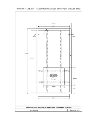 DRAWING 11I: MV/HV, 3 FEEDER METERING KIOSK (FRONT VIEW OF KIOSK BASE)
900mm.
50mm.
50mm.
250mm.
500mm.
1000mm.
900mm.
1760mm.
1860mm.
50mm.
600mm.
Drawing 11I: MV/HV, 3 FEEDER METERING KIOSK - Front View of Kiosk Base
APPENDIX 20Unit Metering September 2011
Meter Test Box
- to be fixed inside
Metering Kiosk
(Refer to
Drawing 7L)
 