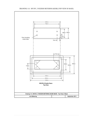 DRAWING 11J: MV/HV, 3 FEEDER METERING KIOSK (TOP VIEW OF BASE)
820mm.
760mm.
320mm.
75mm.
320mm.
450mm.
550mm.
170mm.
170mm.
820mm.
900mm.
1000mm.
MV/HV,3 Feeder Base:
Top View
Floor mounting
screw holes
Drawing 11J: MV/HV, 3 FEEDER METERING KIOSK BASE - Top View of Base
APPENDIX 20Unit Metering September 2011
260mm.
75mm.
 
