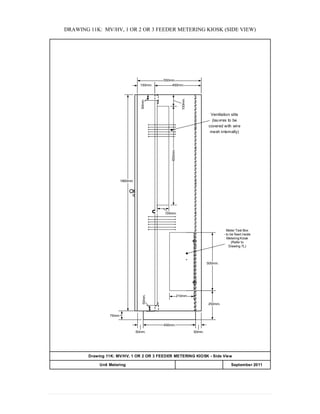 DRAWING 11K: MV/HV, 1 OR 2 OR 3 FEEDER METERING KIOSK (SIDE VIEW)
450mm.
50mm.
50mm.
75mm.
550mm.
1860mm.
Meter Test Box
- to be fixed inside
Metering Kiosk
(Refer to
Drawing 7L)
210mm.
50mm.
250mm.
500mm.
400mm.150mm.
50mm.
100mm.
100mm.
850mm.
Ventilation slits
(lauvres to be
covered with wire
mesh internally)
Drawing 11K: MV/HV, 1 OR 2 OR 3 FEEDER METERING KIOSK - Side View
APPENDIX 20Unit Metering September 2011
 