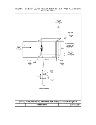 DRAWING 11L: MV/HV, 1, 2, 3 OR 4 FEEDER METER TEST BOX - TO BE PLACED INSIDE
METERING KIOSK
Drawing 11L: 1,2,3 OR 4 FEEDER METER TEST BOX - To be placed inside Metering Kiosk
UNIT METERING APPENDIX 20 September 2011
600mm
500mm
Front View.
Refer
Drawing
11M
Side View.
Refer
Drawing 11P
METER TEST BOX
– Complete with
internal beam
structure
Rear View.
Refer
Drawing
11N
Top View.
Refer
Drawing 11O
Cover of
Meter
Testing Box
Hole to fit
bolt with
sealing
facility
70 mm
Both holes
meet
Hole with
diameter
3 mm
Rear Vertical Beam
 