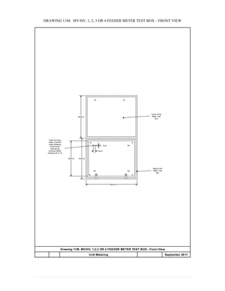 DRAWING 11M: MV/HV, 1, 2, 3 OR 4 FEEDER METER TEST BOX – FRONT VIEW
Drawing 11M: MV/HV, 1,2,3 OR 4 FEEDER METER TEST BOX - Front View
Unit Metering APPENDIX 20 September 2011
500mm
600mm
500mm
Base of the
Meter Test
Box
Cover of the
Meter Test
Box
400mm
15mm
5mm
Holes for fixing
Meter Test Box
inside Metering
Kiosk at the
internal bar
structure (Refer
Drawing 7D or 7I)
 