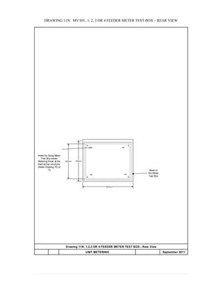 DRAWING 11N: MV/HV, 1, 2, 3 OR 4 FEEDER METER TEST BOX – REAR VIEW
Drawing 11N: 1,2,3 OR 4 FEEDER METER TEST BOX - Rear View
UNIT METERING APPENDIX 20 September 2011
500mm
600mm
Base of
the Meter
Test Box
400mm
Holes for fixing Meter
Test Box inside
Metering Kiosk at the
internal bar structure.
(Refer Drawing 7D or
7I)
 
