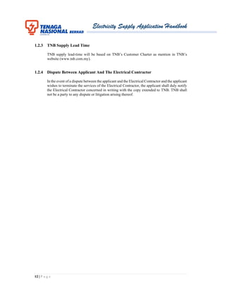 Electricity Supply Application Handbook
12 | P a g e
1.2.3 TNB Supply Lead Time
TNB supply lead-time will be based on TNB’s Customer Charter as mention in TNB’s
website (www.tnb.com.my).
1.2.4 Dispute Between Applicant And The Electrical Contractor
In the event of a dispute between the applicant and the Electrical Contractor and the applicant
wishes to terminate the services of the Electrical Contractor, the applicant shall duly notify
the Electrical Contractor concerned in writing with the copy extended to TNB. TNB shall
not be a party to any dispute or litigation arising thereof.
 