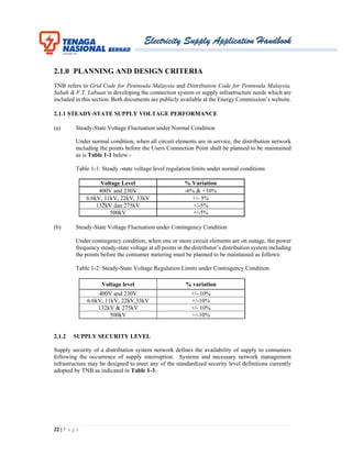 Electricity Supply Application Handbook
22 | P a g e
2.1.0 PLANNING AND DESIGN CRITERIA
TNB refers to Grid Code for Peninsula Malaysia and Distribution Code for Peninsula Malaysia,
Sabah & F.T. Labuan in developing the connection system or supply infrastructure needs which are
included in this section. Both documents are publicly available at the Energy Commission’s website.
2.1.1 STEADY-STATE SUPPLY VOLTAGE PERFORMANCE
(a) Steady-State Voltage Fluctuation under Normal Condition
Under normal condition, when all circuit elements are in service, the distribution network
including the points before the Users Connection Point shall be planned to be maintained
as is Table 1-1 below:-
Table 1-1: Steady -state voltage level regulation limits under normal conditions
Voltage Level % Variation
400V and 230V -6% & +10%
6.6kV, 11kV, 22kV, 33kV +/- 5%
132kV dan 275kV +/-5%
500kV +/-5%
(b) Steady-State Voltage Fluctuation under Contingency Condition
Under contingency condition, when one or more circuit elements are on outage, the power
frequency steady-state voltage at all points in the distributor’s distribution system including
the points before the consumer metering must be planned to be maintained as follows:
Table 1-2: Steady-State Voltage Regulation Limits under Contingency Condition
Voltage level % variation
400V and 230V +/- 10%
6.6kV, 11kV, 22kV,33kV +/-10%
132kV & 275kV +/- 10%
500kV +/-10%
2.1.2 SUPPLY SECURITY LEVEL
Supply security of a distribution system network defines the availability of supply to consumers
following the occurrence of supply interruption. Systems and necessary network management
infrastructure may be designed to meet any of the standardized security level definitions currently
adopted by TNB as indicated in Table 1-3.
 