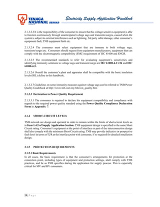 Electricity Supply Application Handbook
25 | P a g e
2.1.3.2.3 It is the responsibility of the consumer to ensure that his voltage sensitive equipment is able
to function continuously through unanticipated voltage sags and transients/surges, caused when the
system is subject to external interference such as lightning, 3rd party cable damage, other consumer’s
equipment fault, TNB equipment fault etc.
2.1.3.2.4 The consumer must select equipment that are immune to both voltage sags,
transients/surges etc. Consumers should request from equipment manufacturers, equipment that can
comply with the electromagnetic compatibility (EMC) requirement of IEC 61000 and ENGR.
2.1.3.2.5 The recommended standards to refer for evaluating equipment’s sensitivities and
identifying immunity solutions to voltage sags and transient/surge are IEC 61000-4-11/34 and IEC
61000-4-5.
2.1.3.2.6 Overall the customer’s plant and apparatus shall be compatible with the basic insulation
levels (BIL) define in this handbook.
2.1.3.2.7 Guidelines on some immunity measures against voltage sags can be referred to TNB Power
Quality Guidebook at http://www.tnb.com.my/tnb/con_quality.htm
2.1.3.3 Declaration to Power Quality Requirement
2.1.3.3.1 The consumer is required to declare his equipment compatibility and compliance with
regards to the required power quality standard using the Power Quality Compliance Declaration
Form in Appendix 7.
2.1.4 SHORT-CIRCUIT LEVELS
TNB network are design and operated in order to remain within the limits of short-circuit levels as
in Item 1.4.5 of Supply Application Section. TNB equipment design is specified to the same Short
Circuit rating. Consumer’s equipment at the point of interface or part of the interconnection design
shall also comply with the minimum Short Circuit rating. TNB may provide indicative or prospective
fault level in terms of X/R at the interface point with consumer, if so required for detailed installation
design.
2.1.5 PROTECTION REQUIREMENTS
2.1.5.1 Basic Requirements
In all cases, the basic requirement is that the consumer’s arrangements for protection at the
connection point, including types of equipment and protection settings, shall comply with TNB
practices, and be as TNB specifies during the application for supply process. This is especially
critical for MV and HV consumers.
 