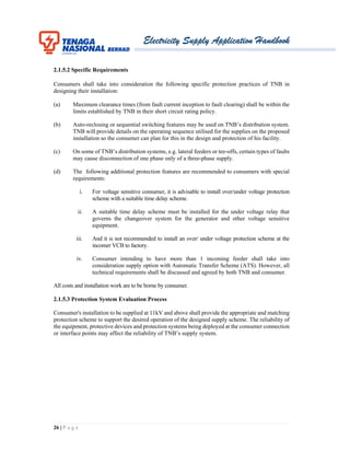 Electricity Supply Application Handbook
26 | P a g e
2.1.5.2 Specific Requirements
Consumers shall take into consideration the following specific protection practices of TNB in
designing their installation:
(a) Maximum clearance times (from fault current inception to fault clearing) shall be within the
limits established by TNB in their short circuit rating policy.
(b) Auto-reclosing or sequential switching features may be used on TNB’s distribution system.
TNB will provide details on the operating sequence utilised for the supplies on the proposed
installation so the consumer can plan for this in the design and protection of his facility.
(c) On some of TNB’s distribution systems, e.g. lateral feeders or tee-offs, certain types of faults
may cause disconnection of one phase only of a three-phase supply.
(d) The following additional protection features are recommended to consumers with special
requirements:
i. For voltage sensitive consumer, it is advisable to install over/under voltage protection
scheme with a suitable time delay scheme.
ii. A suitable time delay scheme must be installed for the under voltage relay that
governs the changeover system for the generator and other voltage sensitive
equipment.
iii. And it is not recommended to install an over/ under voltage protection scheme at the
incomer VCB to factory.
iv. Consumer intending to have more than 1 incoming feeder shall take into
consideration supply option with Automatic Transfer Scheme (ATS). However, all
technical requirements shall be discussed and agreed by both TNB and consumer.
All costs and installation work are to be borne by consumer.
2.1.5.3 Protection System Evaluation Process
Consumer's installation to be supplied at 11kV and above shall provide the appropriate and matching
protection scheme to support the desired operation of the designed supply scheme. The reliability of
the equipment, protective devices and protection systems being deployed at the consumer connection
or interface points may affect the reliability of TNB’s supply system.
 
