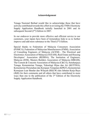 2 | P a g e
Acknowledgement
Tenaga Nasional Berhad would like to acknowledge those that have
actively contributed towards this effort in revisiting the TNB's Electricity
Supply Application Handbook initially launched in 2001 and its
subsequent Second (2nd
) Edition in 2007.
In our endeavor to provide more effective and efficient service to our
customers, your inputs have been of tremendous help to us to further
improve and add more substance to the Third (3rd
) Edition.
Special thanks to Federation of Malaysia Consumers Association
(FOMCA), Federation of Malaysian Manufacturers (FMM), Association
of Consulting Engineers of Malaysia (ACEM) , The Electrical and
Electronics Association of Malaysia (TEEAM), Real Estate and Housing
Developers’ Association (REHDA), The Institution of Engineers,
Malaysia (IEM), Masters Builders Association of Malaysia (MBAM),
The Cement & Concrete Association of Malaysia (C&CA), Suruhanjaya
Tenaga, Kementerian Tenaga, Teknologi Hijau dan Air (KETTHA),
Kementerian Perumahan dan Kerajaan Tempatan (KPKT), Kementerian
Kemajuan Luar Bandar dan Wilayah (KKLW) dan Jabatan Kerja Raya
(JKR) for their comments and all others that have contributed in more
ways than one to the publication of the 3rd
Edition of the Electricity
Supply Application Handbook.
 