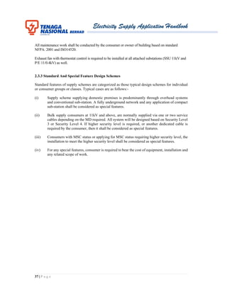 Electricity Supply Application Handbook
37 | P a g e
All maintenance work shall be conducted by the consumer or owner of building based on standard
NFPA: 2001 and ISO14520.
Exhaust fan with thermostat control is required to be installed at all attached substations (SSU 11kV and
P/E 11/0.4kV) as well.
2.3.3 Standard And Special Feature Design Schemes
Standard features of supply schemes are categorized as those typical design schemes for individual
or consumer groups or classes. Typical cases are as follows:-
(i) Supply scheme supplying domestic premises is predominantly through overhead systems
and conventional sub-station. A fully underground network and any application of compact
sub-station shall be considered as special features.
(ii) Bulk supply consumers at 11kV and above, are normally supplied via one or two service
cables depending on the MD required. All system will be designed based on Security Level
3 or Security Level 4. If higher security level is required, or another dedicated cable is
required by the consumer, then it shall be considered as special features.
(iii) Consumers with MSC status or applying for MSC status requiring higher security level, the
installation to meet the higher security level shall be considered as special features.
(iv) For any special features, consumer is required to bear the cost of equipment, installation and
any related scope of work.
 