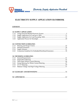 Electricity Supply Application Handbook
3 | P a g e
ELECTRICITY SUPPLY APPLICATION HANDBOOK
CONTENT
1.0 SUPPLY APPLICATION
1.1.0 Tenaga Nasional Berhad Electricity System.............................................................5
1.2.0 Supply Application for Load up to 100A ...............................................................11
1.3.0 Supply Application for Load Exceeding 100A.......................................................13
1.4.0 Application Process for Streetlight.........................................................................20
2.0 CONNECTION GUIDELINES
2.1.0 Planning and Design Criteria..................................................................................22
2.2.0 Demand Estimation.................................................................................................28
2.3.0 Supply Schemes......................................................................................................31
2.4.0 Connection Guideline For Embedded/Distributed Generators………………...……38
3.0 METERING GUIDELINES
3.1.0 General Requirements.............................................................................................41
3.2.0 Single Phase Metering ............................................................................................43
3.3.0 Three Phase Whole Current Metering ....................................................................46
3.4.0 Group Metering For Whole Current Metering........................................................47
3.5.0 LV CT Metering .....................................................................................................49
3.6.0 Medium Voltage And High Voltage Metering .......................................................51
4.0 GLOSSARY AND DEFINITIONS ...........................................................................56
5.0 APPENDICES.............................................................................................................62
_________________________________________________________________________
 
