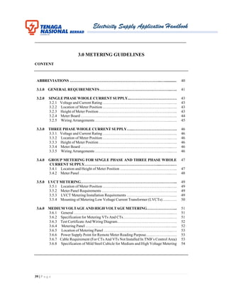 Electricity Supply Application Handbook
39 | P a g e
_______________________________________________________________________________
3.0 METERING GUIDELINES
CONTENT
ABBREVIATIONS ……………………………………………………………...…............
3.1.0 GENERAL REQUIREMENTS ………………………………………………..…..
3.2.0 SINGLE PHASE WHOLE CURRENT SUPPLY...………………………………
3.2.1 Voltage and Current Rating ……………………………………………...…..
3.2.2 Location of Meter Position ……………………………………………...…..
3.2.3 Height of Meter Position …………………………………………….….…...
3.2.4 Meter Board ……………………………………………………………..…..
3.2.5 Wiring Arrangements …………………………………………………...…..
3.3.0 THREE PHASE WHOLE CURRENT SUPPLY…...…………………………….
3.3.1 Voltage and Current Rating ……………………………………………..…...
3.3.2 Location of Meter Position ……………………………………………...…..
3.3.3 Height of Meter Position ………………………………………………..…...
3.3.4 Meter Board ……………………………………………………………...….
3.3.5 Wiring Arrangements …………………………………………………....….
3.4.0 GROUP METERING FOR SINGLE PHASE AND THREE PHASE WHOLE
CURRENT SUPPLY…………………………………………………...……….…
3.4.1 Location and Height of Meter Position ……………………………………...
3.4.2 Meter Panel ……………………………………………………………....….
3.5.0 LVCT METERING……………………………………………………….………...
3.5.1 Location of Meter Position ……………………………………………...…..
3.5.2 Meter Panel Requirements …………………………………………………..
3.5.3 LVCT Metering Installation Requirements …………………………….…...
3.5.4 Mounting of Metering Low Voltage Current Transformer (LVCTs)…....…...
3.6.0 MEDIUM VOLTAGE AND HIGH VOLTAGE METERING…………………...
3.6.1 General …………………………………………………………………...…
3.6.2 Specification for Metering VTs And CTs………………………………...….
3.6.3 Test Certificate And Wiring Diagram………………………………………..
3.6.4 Metering Panel ………………………………………………………..….....
3.6.5 Location of Metering Panel ………………………....…………………...….
3.6.6 Power Supply Point for Remote Meter Reading Purpose…...…………..…...
3.6.7 Cable Requirement (For CTs And VTs Not Installed In TNB’s Control Area)
3.6.8 Specification of Mild Steel Cubicle for Medium and High Voltage Metering
40
41
43
43
43
43
44
45
46
46
46
46
46
46
47
47
48
49
49
49
49
50
51
51
51
52
52
53
53
53
54
 