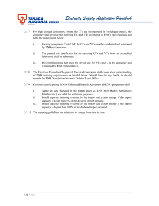 Electricity Supply Application Handbook
42 | P a g e
3.1.7 For high voltage consumers, where the CTs are incorporated in switchgear panels, the
consumer shall provide the metering CTs and VTs according to TNB’s specifications and
fulfil the requirement below:
i. Factory Acceptance Test (FAT) for CTs and VTs must be conducted and witnessed
by TNB representative.
ii. The passed test certificates for the metering CTs and VTs from an accredited
laboratory shall be submitted.
iii. Pre-commissioning test must be carried out for VTs and CTs by consumer and
witnessed by TNB representative.
3.1.8 The Electrical Consultant/Registered Electrical Contractor shall ensure clear understanding
of TNB metering requirements as detailed below. Should there be any doubt, he should
consult the TNB Distribution Network Division Local Office.
3.1.9 Customers participating in New Enhanced Dispatch Agreement (NEDA) programme shall
i. Agree all data declared in the portals (such as TNBTWeb/Market Participants
Interface etc.) are valid for settlement purposes.
ii. Install separate metering systems for the import and export energy if the export
capacity is lower than 5% of the declared import demand.
iii. Install separate metering systems for the import and export energy if the export
capacity is higher than 100% of the declared import demand.
3.1.10 The metering guidelines are subjected to change from time to time.
 