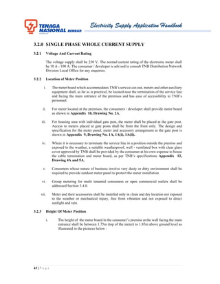 Electricity Supply Application Handbook
43 | P a g e
3.2.0 SINGLE PHASE WHOLE CURRENT SUPPLY
3.2.1 Voltage And Current Rating
The voltage supply shall be 230 V. The normal current rating of the electronic meter shall
be 10 A - 100 A. The consumer / developer is advised to consult TNB Distribution Network
Division Local Office for any enquiries.
3.2.2 Location of Meter Position
i. The meter board which accommodates TNB’s service cut-out, meters and other auxiliary
equipment shall, as far as is practical, be located near the termination of the service line
and facing the main entrance of the premises and has ease of accessibility to TNB’s
personnel.
ii. For meter located at the premises, the consumers / developer shall provide meter board
as shown in Appendix 10, Drawing No. 2A.
iii. For housing area with individual gate post, the meter shall be placed at the gate post.
Access to meters placed at gate posts shall be from the front only. The design and
specification for the meter panel, meter and accessory arrangement at the gate post is
shown in Appendix 9, Drawing No. 1A, 1A(i), 1A(ii).
iv. Where it is necessary to terminate the service line in a position outside the premise and
exposed to the weather, a suitable weatherproof, well - ventilated box with clear glass
cover approved by TNB shall be provided by the consumer at his own expense to house
the cable termination and meter board, as per TNB’s specifications Appendix 12,
Drawing 4A and 5A.
v. Consumers whose nature of business involve very dusty or dirty environment shall be
required to provide outdoor meter panel to protect the meter installation.
vi. Group metering for multi tenanted consumers or open commercial outlets shall be
addressed Section 3.4.0.
vii. Meter and their accessories shall be installed only in clean and dry location not exposed
to the weather or mechanical injury, free from vibration and not exposed to direct
sunlight and rain.
3.2.3 Height Of Meter Position
i. The height of the meter board in the consumer’s premise at the wall facing the main
entrance shall be between 1.75m (top of the meter) to 1.85m above ground level as
illustrated in the pictures below :
 