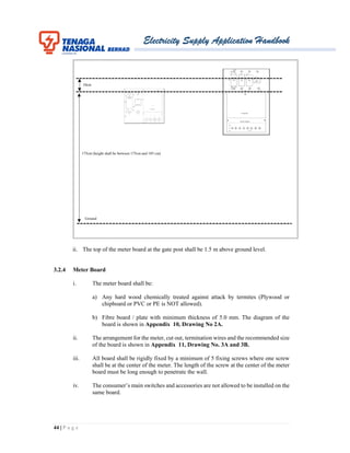 Electricity Supply Application Handbook
44 | P a g e
ii. The top of the meter board at the gate post shall be 1.5 m above ground level.
3.2.4 Meter Board
i. The meter board shall be:
a) Any hard wood chemically treated against attack by termites (Plywood or
chipboard or PVC or PE is NOT allowed).
b) Fibre board / plate with minimum thickness of 5.0 mm. The diagram of the
board is shown in Appendix 10, Drawing No 2A.
ii. The arrangement for the meter, cut out, termination wires and the recommended size
of the board is shown in Appendix 11, Drawing No. 3A and 3B.
iii. All board shall be rigidly fixed by a minimum of 5 fixing screws where one screw
shall be at the center of the meter. The length of the screw at the center of the meter
board must be long enough to penetrate the wall.
iv. The consumer’s main switches and accessories are not allowed to be installed on the
same board.
10cm
Ground
175cm (height shall be between 175cm and 185 cm)
 