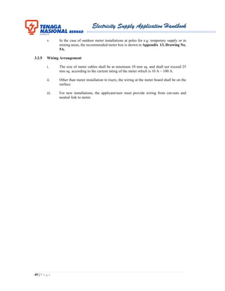 Electricity Supply Application Handbook
45 | P a g e
v. In the case of outdoor meter installations at poles for e.g. temporary supply or in
mining areas, the recommended meter box is shown in Appendix 13, Drawing No.
5A.
3.2.5 Wiring Arrangement
i. The size of meter cables shall be at minimum 10 mm sq. and shall not exceed 25
mm sq. according to the current rating of the meter which is 10 A – 100 A.
ii. Other than meter installation in risers, the wiring at the meter board shall be on the
surface.
iii. For new installations, the applicant/user must provide wiring from cut-outs and
neutral link to meter.
 
