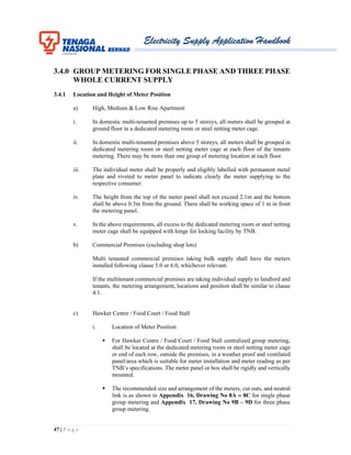 Electricity Supply Application Handbook
47 | P a g e
3.4.0 GROUP METERING FOR SINGLE PHASE AND THREE PHASE
WHOLE CURRENT SUPPLY
3.4.1 Location and Height of Meter Position
a) High, Medium & Low Rise Apartment
i. In domestic multi-tenanted premises up to 5 storeys, all meters shall be grouped at
ground floor in a dedicated metering room or steel netting meter cage.
ii. In domestic multi-tenanted premises above 5 storeys, all meters shall be grouped in
dedicated metering room or steel netting meter cage at each floor of the tenants
metering. There may be more than one group of metering location at each floor.
iii. The individual meter shall be properly and eligibly labelled with permanent metal
plate and riveted to meter panel to indicate clearly the meter supplying to the
respective consumer.
iv. The height from the top of the meter panel shall not exceed 2.1m and the bottom
shall be above 0.3m from the ground. There shall be working space of 1 m in front
the metering panel.
v. In the above requirements, all excess to the dedicated metering room or steel netting
meter cage shall be equipped with hinge for locking facility by TNB.
b) Commercial Premises (excluding shop lots)
Multi tenanted commercial premises taking bulk supply shall have the meters
installed following clause 5.0 or 6.0, whichever relevant.
If the multitenant commercial premises are taking individual supply to landlord and
tenants, the metering arrangement, locations and position shall be similar to clause
4.1.
c) Hawker Centre / Food Court / Food Stall
i. Location of Meter Position
 For Hawker Centre / Food Court / Food Stall centralized group metering,
shall be located at the dedicated metering room or steel netting meter cage
or end of each row, outside the premises, in a weather proof and ventilated
panel/area which is suitable for meter installation and meter reading as per
TNB’s specifications. The meter panel or box shall be rigidly and vertically
mounted.
 The recommended size and arrangement of the meters, cut outs, and neutral
link is as shown in Appendix 16, Drawing No 8A – 8C for single phase
group metering and Appendix 17, Drawing No 9B – 9D for three phase
group metering.
 