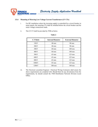 Electricity Supply Application Handbook
50 | P a g e
3.5.4 Mounting of Metering Low Voltage Current Transformers (LV CTs)
i. For RE installation where the incoming supply is controlled by a circuit breaker in
meter panels, the metering CTs shall be installed before the circuit breaker and the
meter voltage connections made.
ii. The LV CT shall be provided by TNB as below.
Table 2
C.T Ratio Internal Diameter External Diameter
150/5 40 mm 90 mm
200/5 40 mm 90 mm
300/5 60 mm 100 mm
400/5 60 mm 100 mm
500/5 65 mm 125 mm
600/5 65 mm 125 mm
800/5 65 mm 125 mm
1000/5 85 mm 125 mm
1200/5 100 mm 140 mm
iii. The Electrical consultant Engineer / Electrical Wiring Contractor shall ensure the
above requirements are complied with. Should there be any deviation(s) from the
requirements, he should consult the TNB Distribution Network Division Local
Office.
 