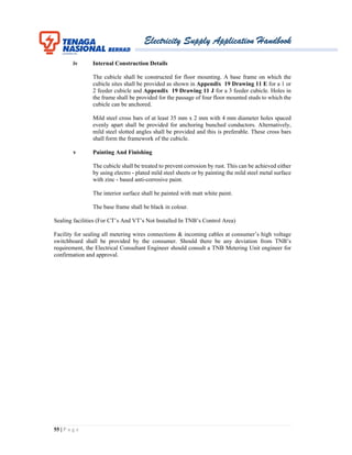 Electricity Supply Application Handbook
55 | P a g e
iv Internal Construction Details
The cubicle shall be constructed for floor mounting. A base frame on which the
cubicle sites shall be provided as shown in Appendix 19 Drawing 11 E for a 1 or
2 feeder cubicle and Appendix 19 Drawing 11 J for a 3 feeder cubicle. Holes in
the frame shall be provided for the passage of four floor mounted studs to which the
cubicle can be anchored.
Mild steel cross bars of at least 35 mm x 2 mm with 4 mm diameter holes spaced
evenly apart shall be provided for anchoring bunched conductors. Alternatively,
mild steel slotted angles shall be provided and this is preferable. These cross bars
shall form the framework of the cubicle.
v Painting And Finishing
The cubicle shall be treated to prevent corrosion by rust. This can be achieved either
by using electro - plated mild steel sheets or by painting the mild steel metal surface
with zinc - based anti-corrosive paint.
The interior surface shall be painted with matt white paint.
The base frame shall be black in colour.
Sealing facilities (For CT’s And VT’s Not Installed In TNB’s Control Area)
Facility for sealing all metering wires connections & incoming cables at consumer’s high voltage
switchboard shall be provided by the consumer. Should there be any deviation from TNB’s
requirement, the Electrical Consultant Engineer should consult a TNB Metering Unit engineer for
confirmation and approval.
 