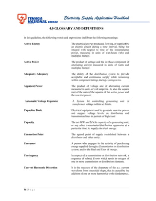 Electricity Supply Application Handbook
56 | P a g e
4.0 GLOSSARY AND DEFINITIONS
In this guideline, the following words and expressions shall bear the following meanings:
Active Energy The electrical energy produced, flowing, or supplied by
an electric circuit during a time interval, being the
integral with respect to time of the instantaneous
power, measured in units of watt-hours (wh) and
multiples thereof.
Active Power The product of voltage and the in-phase component of
alternating current measured in units of watts and
multiples thereof.
Adequate / Adequacy The ability of the distribution system to provide
acceptable and continuous supply while remaining
within component ratings during contingencies.
Apparent Power The product of voltage and of alternating current
measured in units of volt amperes. Is also the square
root of the sum of the squares of the active power and
the reactive power.
Automatic Voltage Regulator A System for controlling generating unit or
transformer voltage within set limits.
Capacitor Bank Electrical equipment used to generate reactive power
and support voltage levels on distribution and
transmission lines in periods of high load.
Capacity The net MW and MVAr capacity of a generating unit,
or any other transmission/distribution apparatus at a
particular time, to supply electrical energy.
Connection Point The agreed point of supply established between a
distributor and other entity.
Consumer A person who engages in the activity of purchasing
energy supplied through a Transmission or distribution
system; and/or the final end User of energy.
Contingency In respect of a transmission or distribution network, a
sequence of related Events which result in outages of
one or more transmission or distribution elements.
Current Harmonic Distortion It is the measure of the departure of the a.c. current
waveform from sinusoidal shape, that is caused by the
addition of one or more harmonics to the fundamental.
 