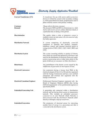 Electricity Supply Application Handbook
57 | P a g e
Current Transformer (CT) A transformer for use with meters and/or protection
devices in which the current in the secondary winding
is, within prescribed error limits, proportional to and in
phase with the current in the primary winding.
Customer Please refer to the term consumer.
Demand The demand of MW and MVAr of electricity (i.e., both
Active and reactive power), unless otherwise stated, at
a particular time or during a time period.
Discrimination The quality where a relay or protective system is
enabled to pick out and cause to be disconnected only
the faulty apparatus.
Distribution Network A system comprising of electrically connected
equipment or elements that produce, transport,
transform, control, and consume electrical power at
voltage levels of 33kV, 22kV, 11kV, 6.6kV, 400V and
230V.
Distribution System The system consisting (wholly or mainly) of electric
lines which are owned and operated by distributor and
used for the distribution of electricity from grid supply
points or generating units or other entry points to the
point of delivery to consumers or Other distributors.
Disturbance Any perturbation to the electric system caused by the
sudden loss of generation or interruption of load.
Electrical Contractors Are contractors having a license from PKK in the
electrical category (Class I, II or III) and also registered
with the Energy Commission and have own certified
chargeman and wireman also registered with the
Energy Commission.
Electrical Consultant Engineer Professional Electrical Engineer registered with the
Board of Engineers Malaysia (BEM) after having
fulfill all requirements to be a professional engineer as
specified by BEM.
Embedded Generating Unit A generating unit connected within a distributrion
network and not having direct access to transmission
network. This includes an embedded generator
connected to its own Network which Network is
Interconnected with the distributor's Network either
directly or through a step up transformer.
Embedded Generation The production of electrical power by converting
another form of energy in a generating unit that is
connected to the distribution system.
 