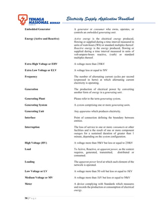 Electricity Supply Application Handbook
58 | P a g e
Embedded Generator A generator or consumer who owns, operates, or
controls an embedded generating unit.
Energy (Active and Reactive) Active energy is the electrical energy produced,
flowing or supplied during a time interval measured in
units of watt-hours (Wh) or standard multiples thereof.
Reactive energy is the energy produced, flowing or
supplied during a time interval measured in units of
volt-ampere-hours reactive, (varh) or standard
multiples thereof.
Extra High Voltage or EHV A voltage more than 230kV
Extra Low Voltage or ELV A voltage less or equal to 50V
Frequency The number of alternating current cycles per second
(expressed in hertz) at which alternating current
electricity is operating.
Generation The production of electrical power by converting
another form of energy in a generating unit.
Generating Plant Please refer to the term generating system.
Generating System A system comprising one or more generating units.
Generating Unit Any apparatus which produces electricity.
Interface Point of connection defining the boundary between
entities.
Interruption The loss of service to one or more consumers or other
facilities and is the result of one or more component
outages for a sustained duration of greater than 1
minute, depending on the system configuration.
High Voltage (HV) A voltage more than 50kV but less or equal to 230kV
Load To Active, Reactive, or apparent power, as the context
requires, generated, transmitted, distributed or
consumed.
Loading The apparent power level at which each element of the
network is operated.
Low Voltage or LV A voltage more than 50 volt but less or equal to 1KV
Medium Voltage or MV A voltage more than 1kV but less or equal to 50kV
Meter A device complying with Standards which measures
and records the production or consumption of electrical
energy.
 