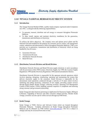 Electricity Supply Application Handbook
5 | P a g e
1.1.0 TENAGA NASIONAL BERHAD ELECTRICITY SYSTEM
1.1.1 Introduction
The Tenaga Nasional Berhad (TNB), a public listed company registered under Companies
Act 1965, is charged with the following responsibilities:
 To generate, transmit, distribute and sell energy to consumer throughout Peninsular
Malaysia.
 To plan, install, operate and maintain electricity installation for the generation,
transmission and distribution of electricity.
To achieve the above objectives, the company owns and operate power plants and the
National Grid and installed for this purpose are consumer service centres, call management
centres, substations and administrative offices throughout Peninsular Malaysia. TNB’s core
activities are in generation, transmission and distribution of electricity which are being
handled by four divisions :
 Generation Division
 Transmission Division
 Distribution Network Division
 Retail Division
1.1.2 Distribution Network Division and Retail Division
Distribution Network Division and Retail Division supply electricity in strict accordance
with the provisions of the TNB Licence, Electricity Supply Act 1990, the Licensee Supply
Regulations 1990 and the Electricity Regulations 1994 (and all amendments thereto).
Distribution Network Division is responsible for the upstream network operations which
involves planning, designing, constructing, operating and maintaining the system that
delivers electricity supply to the customers. Retail Division is responsible for the
downstream retail operations conducted through a network of 14 states which involves
marketing and selling electricity, connection of new supply, providing counter services
through Retail Outlets (Kedai Tenaga), collecting revenues, operating Call Management
Centres (TNB Careline 15454), handling customer enquiries or complaints and nurturing
strong customer and government relationship.
Kedai Tenaga provides functions pertaining to Application for Electricity Supply, Billing &
Collection, Upgrading of Services and other consumer related activities. Besides Kedai
Tenaga, consumer can also opt for online services through myTNB Portal.
1.1.3 Kedai Tenaga
Kedai Tenaga is TNB’s Service and Advisory Centre which are located throughout
Peninsular Malaysia. Complete information on Kedai Tenaga throughout Peninsular
Malaysia can be obtained via TNB website (www.tnb.com.my). This list is subject to
changes and may be reviewed from time to time.
 