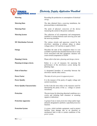 Electricity Supply Application Handbook
59 | P a g e
Metering Recording the production or consumption of electrical
energy.
Metering Data The data obtained from a metering installation, the
processed data or substituted data.
Metering Point The point of physical connection of the device
measuring the current in the power conductor.
Metering System The collection of all components and arrangements
installed or existing between each metering point and
the metering database.
MV Distribution Network The various circuits and apparatus owned by the
distributor operating at primary phase to phase
voltages above 1 kV and less or equal to 50 kV.
Outage Describes the state of the component when it is not
available to perform the intended function due to some
Event associated with that equipment. duration will
count toward computation of SAIDI.
Planning Criteria Please refer to the term planning and design criteria
Planning & design criteria Refers to a set of measures for assessing the
performance of the distribution system during the
planning stage.
Point of Interface A designated boundary of ownership between the
distributor and the other entities.
Power Factor The ratio of active power to apparent power.
Power Quality It is the measure of the purity of supply voltage and
current waveforms.
Power Quality Characteristics In this Code the term refers to the measures used for
determining the purity of the a.c. voltage or current
waveforms.
Protection The provisions for detecting abnormal conditions on a
system and initiating fault clearance or actuating
signals or indications.
Protection Apparatus A group of one or more protection relays and/or logic
elements designated to perform a specified protection
function.
Protection System A system, which includes equipment, used to protect
facilities from damage due to an electrical or
mechanical fault or due to certain conditions of the
power system.
 