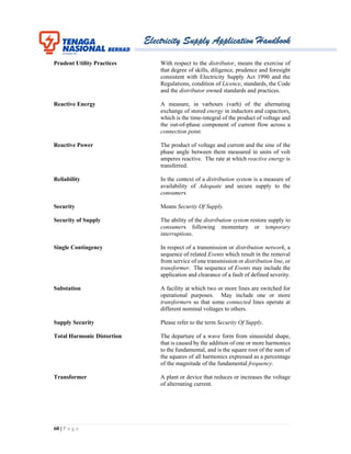 Electricity Supply Application Handbook
60 | P a g e
Prudent Utility Practices With respect to the distributor, means the exercise of
that degree of skills, diligence, prudence and foresight
consistent with Electricity Supply Act 1990 and the
Regulations, condition of Licence, standards, the Code
and the distributor owned standards and practices.
Reactive Energy A measure, in varhours (varh) of the alternating
exchange of stored energy in inductors and capacitors,
which is the time-integral of the product of voltage and
the out-of-phase component of current flow across a
connection point.
Reactive Power The product of voltage and current and the sine of the
phase angle between them measured in units of volt
amperes reactive. The rate at which reactive energy is
transferred.
Reliability In the context of a distribution system is a measure of
availability of Adequate and secure supply to the
consumers
Security Means Security Of Supply.
Security of Supply The ability of the distribution system restore supply to
consumers following momentary or temporary
interruptions.
Single Contingency In respect of a transmission or distribution network, a
sequence of related Events which result in the removal
from service of one transmission or distribution line, or
transformer. The sequence of Events may include the
application and clearance of a fault of defined severity.
Substation A facility at which two or more lines are switched for
operational purposes. May include one or more
transformers so that some connected lines operate at
different nominal voltages to others.
Supply Security Please refer to the term Security Of Supply.
Total Harmonic Distortion The departure of a wave form from sinusoidal shape,
that is caused by the addition of one or more harmonics
to the fundamental, and is the square root of the sum of
the squares of all harmonics expressed as a percentage
of the magnitude of the fundamental frequency.
Transformer A plant or device that reduces or increases the voltage
of alternating current.
 