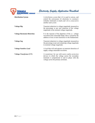 Electricity Supply Application Handbook
61 | P a g e
Distribution System A distribution system that: (1) is used to convey, and
control the conveyance of, electricity to consumers
(whether wholesale or retail); and (2) is connected to
another such system.
Voltage Dip Transient reduction in voltage magnitude measured as
the percentage or per unit reduction of the voltage
magnitude to the nominal voltage magnitude.
Voltage Harmonic Distortion It is the measure of the departure of the a.c. voltage
waveform from sinusoidal shape, that is caused by the
addition of one or more harmonics to the fundamental.
Voltage Sag Transient reduction in voltage magnitude measured as
the percentage or per unit remaining voltage magnitude
to nominal voltage magnitude.
Voltage Sensitive Load A load that will mal-operate on transient distortion of
supply voltage sinusoidal waveform.
Voltage Transformer (VT) A transformer for use with meters and/or protection
devices in which the voltage across the secondary
terminals is proportional to and in phase with the
voltage across the primary terminals.
 