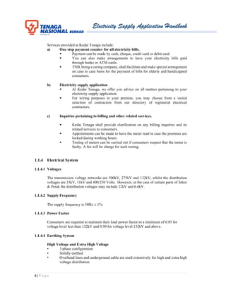 Electricity Supply Application Handbook
6 | P a g e
Services provided at Kedai Tenaga include:
a) One stop payment counter for all electricity bills.
 Payment can be made by cash, cheque, credit card or debit card.
 You can also make arrangements to have your electricity bills paid
through banks or ATM cards.
 TNB, being a caring company, shall facilitate and make special arrangement
on case to case basis for the payment of bills for elderly and handicapped
consumers.
b) Electricity supply application
 At Kedai Tenaga, we offer you advice on all matters pertaining to your
electricity supply application.
 For wiring purposes in your premise, you may choose from a varied
selection of contractors from our directory of registered electrical
contractors.
c) Inquiries pertaining to billing and other related services.
 Kedai Tenaga shall provide clarification on any billing inquiries and its
related services to consumers.
 Appointments can be made to have the meter read in case the premises are
locked during working hours.
 Testing of meters can be carried out if consumers suspect that the meter is
faulty. A fee will be charge for such testing.
1.1.4 Electrical System
1.1.4.1 Voltages
The transmission voltage networks are 500kV, 275kV and 132kV, whilst the distribution
voltages are 33kV, 11kV and 400/230 Volts. However, in the case of certain parts of Johor
& Perak the distribution voltages may include 22kV and 6.6kV.
1.1.4.2 Supply Frequency
The supply frequency is 50Hz  1%.
1.1.4.3 Power Factor
Consumers are required to maintain their load power factor to a minimum of 0.85 for
voltage level less than 132kV and 0.90 for voltage level 132kV and above.
1.1.4.4 Earthing System
High Voltage and Extra High Voltage
• 3 phase configuration
• Solidly earthed
• Overhead lines and underground cable are used extensively for high and extra high
voltage distribution
 