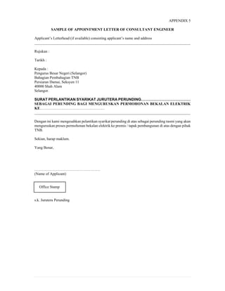 APPENDIX 5
SAMPLE OF APPOINTMENT LETTER OF CONSULTANT ENGINEER
Applicant’s Letterhead (if available) consisting applicant’s name and address
__________________________________________________________________________________
Rujukan :
Tarikh :
Kepada :
Pengurus Besar Negeri (Selangor)
Bahagian Pembahagian TNB
Persiaran Damai, Seksyen 11
40000 Shah Alam
Selangor.
SURAT PERLANTIKAN SYARIKAT JURUTERA PERUNDING…………………………………
SEBAGAI PERUNDING BAGI MENGURUSKAN PERMOHONAN BEKALAN ELEKTRIK
KE……………………………………………
__________________________________________________________________________________
Dengan ini kami mengesahkan pelantikan syarikat perunding di atas sebagai perunding rasmi yang akan
menguruskan proses permohonan bekalan elektrik ke premis / tapak pembangunan di atas dengan pihak
TNB.
Sekian, harap maklum.
Yang Benar,
…………………………………………….
(Name of Applicant)
Office Stamp
s.k. Jurutera Perunding
 