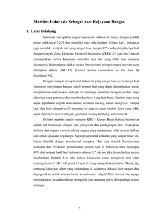 Maritim Indonesia Sebagai Aset Kejayaan Bangsa

1. Latar Belakang
            Indonesia merupakan negara kepulauan terbesar di dunia, dengan jumlah
    pulau sedikitnya17.204 dan memiliki luas wilayahdarat 5,8juta km2. Indonesia
    juga memiliki wilayah laut yang sangat luas, hampir 82% wilayahnyaberupa laut
    denganwilayah Zona Ekonomi Eksklusif Indonesia (ZEEI) 2,7 juta km2.Dataini
    menunjukkan bahwa Indonesia memiliki luas laut yang lebih luas daripada
    daratannya. Indonesiapun diakui secara Internasional sebagai negara maritim yang
    ditetapkan dalam UNCLOS (United Nation Convention on the Law Of
    Sea)tahun1982.
            Dengan cakupan wilayah laut Indonesia yang sangat luas ini, tentunya laut
    Indonesia menyimpan banyak sekali potensi laut yang dapat dimanfaatkan untuk
    kesejahteraan masyarakat. wilayah ini tentunya memiliki beragam sumber daya
    alam laut yang potensial dan memberikan hasil yang luar biasa. Sumber daya yang
    dapat diperbarui seperti ikan-ikanan, terumbu karang, hutan mangrove, rumput
    laut, dan lain sebagainya.Di samping itu juga terdapat sumber daya yang tidak
    dapat diperbarui seperti minyak, gas bumi, barang tambang, serta mineral.
            Definisi maritim sendiri menurut KBBI (Kamus Besar Bahasa Indonesia)
    adalah hal berkenaan dengan laut, pelayaran dan perdagangan laut. Sedangkan
    definisi dari negara maritim adalah negara yang mempunyai sifat memanfaatkan
    laut untuk kejayaan negaranya. Sayangnyapotensi kelautan yang sangat besar ini,
    belum dikelola dengan semaksimal mungkin. Dari data statistik Kementerian
    Kelautan dan Perikanan pemanfaatan potensi laut di Indonesia baru mencapai
    48% dari potensi hasil laut Indonesia sebesar 6,7 juta ton jika dimanfaatkan secara
    keseluruhan. Padahal kita tahu bahwa kesadaran untuk mengelola laut telah
    tertuang dalam UUD 1945 pasal 33 ayat (3) yang menyebutkan bahwa ”Bumi, air,
    termasuk kekayaan alam yang terkandung di dalamnya dikuasi oleh negara dan
    dipergunakan untuk sebesar-besar kemakmuran rakyat”.Oleh karena itu, upaya
    meningkatkan kesadarandalam mengelola laut memang perlu ditingkatkan secara
    strategis.




                                       2
 