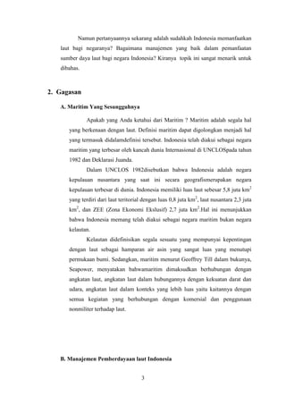Namun pertanyaannya sekarang adalah sudahkah Indonesia memanfaatkan
   laut bagi negaranya? Bagaimana manajemen yang baik dalam pemanfaatan
   sumber daya laut bagi negara Indonesia? Kiranya topik ini sangat menarik untuk
   dibahas.



2. Gagasan

   A. Maritim Yang Sesungguhnya

              Apakah yang Anda ketahui dari Maritim ? Maritim adalah segala hal
      yang berkenaan dengan laut. Definisi maritim dapat digolongkan menjadi hal
      yang termasuk didalamdefinisi tersebut. Indonesia telah diakui sebagai negara
      maritim yang terbesar oleh kancah dunia Internasional di UNCLOSpada tahun
      1982 dan Deklarasi Juanda.
              Dalam UNCLOS 1982disebutkan bahwa Indonesia adalah negara
      kepulauan nusantara yang saat ini secara geografismerupakan negara
      kepulauan terbesar di dunia. Indonesia memiliki luas laut sebesar 5,8 juta km2
      yang terdiri dari laut teritorial dengan luas 0,8 juta km2, laut nusantara 2,3 juta
      km2, dan ZEE (Zona Ekonomi Ekslusif) 2,7 juta km2.Hal ini menunjukkan
      bahwa Indonesia memang telah diakui sebagai negara maritim bukan negara
      kelautan.
              Kelautan didefinisikan segala sesuatu yang mempunyai kepentingan
      dengan laut sebagai hamparan air asin yang sangat luas yang menutupi
      permukaan bumi. Sedangkan, maritim menurut Geoffrey Till dalam bukunya,
      Seapower, menyatakan bahwamaritim dimaksudkan berhubungan dengan
      angkatan laut, angkatan laut dalam hubungannya dengan kekuatan darat dan
      udara, angkatan laut dalam konteks yang lebih luas yaitu kaitannya dengan
      semua kegiatan yang berhubungan dengan komersial dan penggunaan
      nonmiliter terhadap laut.




   B. Manajemen Pemberdayaan laut Indonesia


                                      3
 