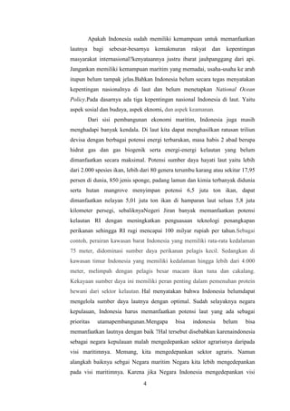 Apakah Indonesia sudah memiliki kemampuan untuk memanfaatkan
lautnya     bagi   sebesar-besarnya   kemakmuran    rakyat   dan    kepentingan
masyarakat internasional?kenyataannya justru ibarat jauhpanggang dari api.
Jangankan memiliki kemampuan maritim yang memadai, usaha-usaha ke arah
itupun belum tampak jelas.Bahkan Indonesia belum secara tegas menyatakan
kepentingan nasionalnya di laut dan belum menetapkan National Ocean
Policy.Pada dasarnya ada tiga kepentingan nasional Indonesia di laut. Yaitu
aspek sosial dan budaya, aspek eknomi, dan aspek keamanan.
          Dari sisi pembangunan ekonomi maritim, Indonesia juga masih
menghadapi banyak kendala. Di laut kita dapat menghasilkan ratusan triliun
devisa dengan berbagai potensi energi terbarukan, masa habis 2 abad berupa
hidrat gas dan gas biogenik serta energi-energi kelautan yang belum
dimanfaatkan secara maksimal. Potensi sumber daya hayati laut yaitu lebih
dari 2.000 spesies ikan, lebih dari 80 genera terumbu karang atau sekitar 17,95
persen di dunia, 850 jenis sponge, padang lamun dan kimia terbanyak didunia
serta hutan mangrove menyimpan potensi 6,5 juta ton ikan, dapat
dimanfaatkan nelayan 5,01 juta ton ikan di hamparan laut seluas 5,8 juta
kilometer persegi, sebaliknyaNegeri Jiran banyak memanfaatkan potensi
kelautan RI dengan meningkatkan penguasaan teknologi penangkapan
perikanan sehingga RI rugi mencapai 100 milyar rupiah per tahun.Sebagai
contoh, perairan kawasan barat Indonesia yang memiliki rata-rata kedalaman
75 meter, didominasi sumber daya perikanan pelagis kecil. Sedangkan di
kawasan timur Indonesia yang memiliki kedalaman hingga lebih dari 4.000
meter, melimpah dengan pelagis besar macam ikan tuna dan cakalang.
Kekayaan sumber daya ini memiliki peran penting dalam pemenuhan protein
hewani dari sektor kelautan. Hal menyatakan bahwa Indonesia belumdapat
mengelola sumber daya lautnya dengan optimal. Sudah selayaknya negara
kepulauan, Indonesia harus memanfaatkan potensi laut yang ada sebagai
prioritas    utamapembangunan.Mengapa        bisa   indonesia      belum   bisa
memanfaatkan lautnya dengan baik ?Hal tersebut disebabkan karenaindonesia
sebagai negara kepulauan malah mengedepankan sektor agrarisnya daripada
visi maritimnya. Memang, kita mengedepankan sektor agraris. Namun
alangkah baiknya sebgai Negara maritim Negara kita lebih mengedepankan
pada visi maritimnya. Karena jika Negara Indonesia mengedepankan visi
                                4
 