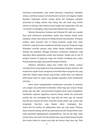 maritimnya permasalahan yang timbul khususnya terpuruknya kehidupan
nelayan, runtuhnya kejayaan armada pelayaran nasional, dan tingginya tingkat
degradasi lingkungan maritim sebagai akibat dari kurangnya perhatian
pemerintah ke bidang maritim akan hilang. Jika ada tokoh yang melihat
maritim itu penting, maka Indonesia akan bangkit dari keterpurukan. Dan jika
visi maritim ini diterapkan, maka masyarakat Indonesia bisa sejahtera.
       Menurut Kementerian Kelautan dan Perikanan RI, salah satu masalah
dasar pada optimalisasi pemanfaatan sumber daya kelautan adalah masih
rendahnya sumber daya manusia di bidang kelautan dan perikanan. Walaupun
tendensi untuk menuntut ilmu di bidang perikanan sangat besar tetapi
kurikulum yang ada kurang mendukung kebutuhan yang ada. Perguruan tinggi
diharapkan memiliki program yang sejalan dengan kebijakan kementrian
kelautan dan perikanan sehingga lulusannya mempunyai kompetensi yang
diperlukan dalam pengelolaan sumber daya kelautan. Sampai saat ini ada 28
program kelautan di perguruan tinggi dan diwaktu mendatang akan makin
banyak perguruan tinggi yang memiliki program kelautan.
       Indonesia sebenarnya sangat kaya sumber daya lautnya. Lautnya
memiliki potensi yang sangat besar bagi perkembangan bangsa indonesia. Hal
tersebut bisa terjadi karena manajemen pemerintah dalam mengelola laut yang
tidak baik. Pejabat negara banyak yang korupsi, sumber daya Laut indonesia
lebih banyak dijual ke negeri orang daripada digunakan untuk kemakmuran
rakyatnya.
       Solusi untuk mengoptimalkan kemakmuran masyarakat di perikanan
yaitu dengan cara pemerintah memberikan subsidi bagi para nelayan berupa
perahu, jala, dan radar. Lalu pemerintah mengirim utusan untuk mengajarkan,
memberikan pelajaran bagaimana merawat barang subsidi dari pemerintah
tersebut dan cara menangkap ikan yang baik dan benar agar tak merusak
laut.Jadi para nelayan tak hanya menerima barang subsidi saja, namun juga
mengetahui     ilmu-ilmu     yang    dipakai    dalam     menangkap      ikan.
namun bila hal tersebut tak dilaksanakan maka apa yang terjadi ?Nelayan
hanya menerima barang subsidi dari pemerintah dan jika barang subsidi rusak,
maka nelayantak tahubagaimana memperbaikinya. Jika tak ada radar, maka
nelayan hanya asal melaut tak tahu daerah mana yang terdapat banyak ikandan
jika mereka melaut ke tempat yang tidak ada ikannya maka akan rugi. Pada
                               5
 