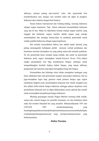 akhirnya, nelayan pulang dan‘nombok’ solar. Jika pemerintah bisa
memberdayakan laut, dengan cara tersebut maka tak dapat di pungkiri,
Indonesia akan makmur dengan hasil lautnya.
       Secara hukum internasional dan Undang-undang, memang Indonesia
sebagai negara kepulauan. Tapi, belum maksimal memanfaatkan kekayaan
yang ada di laut. Maka itu diperlukan konsep strategi negara maritim yang
tangguh dan berdaulat. negara maritim adalah negara yang mampu
memanfaatkan dan menjaga lautnya.Saat ini perhatian pemerintah masih
rendah, padahal Indonesia sebagai negara kepulauan.
       Hal tersebut menyadarkan bahwa laut adalah aspek alamiah yang
paling memengaruhi kehidupan politik       ekonomi sosbud pertahanan dan
keamanan nasional merupakan isu yang paling utama dan menarik perhatian.
Di sini pemerintah harus menjadi ujung tombak, dan untuk itu pemerintah
Indonesia perlu segera menetapkan sebuah National Ocean Policy dalam
rangka pemanfaatan laut bagi kemakmuran bangsa, sekaligus untuk
mengembangkan kembali budaya bahari bangsa, yang tujuan akhirnya
penguasaan laut nasional yang dapat menegakkan harga diri bangsa.
       Permasalahan dan beberapa solusi diatas merupakan tantangan yang
harus dilakukan baik oleh pemerintah maupun masyarakat Indonesia. Hal ini
juga merupakan tugas bagi generasi muda penerus bangsa agar segera
melakukan langkah nyata memanfaatkan kekayaan laut sebaik mungkin.Laut
kita adalah milik seluruh bangsa Indonesia sehingga adanya eksplorasi serta
pemanfaatan kekayaan laut ini dapat dilaksanakan secara optimal dan terarah
untuk mewujudkan kesejahteraan bangsa Indonesia.
       Memang perjuangan menuju Negara Maritim memang tidak mudah,
namun jika seluruh bangsa ini memiliki kesamaan visi dan kebulatan tekad
maka hal tersebut bukanlah hal yang mustahil. DeklarasiDjuanda 1957 dan
UNCLOS                1982             memberikanpeluang              yang
besarbagibangsaIndonesiauntukdiimplementasikansecaraseriusmelaluikebijaka
n-kebijakanpembangunannasional      yang   memprioritaskanorientasi   yang
berbasismaritim.
                                  Daftar Pustaka



                              6
 