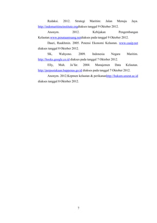 Redaksi.     2012.     Strategi     Maritim:       Jalan    Menuju      Jaya.
http://indomaritimeinstitute.orgdiakses tanggal 9 Oktober 2012.
       Anonym.               2012.            Kebijakan             Pengembangan
Kelautan.www.penataanruang.netdiakses pada tanggal 9 Oktober 2012.
       Dauri, Raukhmin. 2005. Potensi Ekonomi Kelautan. www.caaip.net
diakses tanggal 8 Oktober 2012.
       SK,        Wahyono.         2009.      Indonesia       Negara        Maritim.
http://books.google.co.id diakses pada tanggal 7 Oktober 2012.
       Elly,   Muh.      Ja’far.      2004.     Manajemen         Data   Kelautan.
http://perpustakaan.bappenas.go.id diakses pada tanggal 7 Oktober 2012.
       Anonym. 2012.Kepmen kelautan & perikananhttp://hukum.unsrat.ac.id
diakses tanggal 8 Oktober 2012.




                                7
 