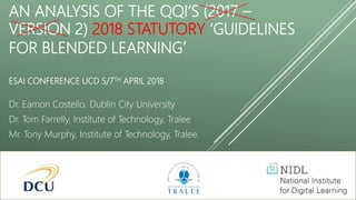 AN ANALYSIS OF THE QQI’S (2017 –
VERSION 2) 2018 STATUTORY ‘GUIDELINES
FOR BLENDED LEARNING’
ESAI CONFERENCE UCD 5/7TH APRIL 2018
Dr. Eamon Costello, Dublin City University
Dr. Tom Farrelly, Institute of Technology, Tralee
Mr. Tony Murphy, Institute of Technology, Tralee.
 