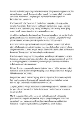 Inovasi adalah hal terpenting dari sebuah merek. Ditujukan untuk penelitian dan
pengembangan produk dan menciptakan produk yang sama sekali belum ada
oleh suatu perusahaan. Dengan begitu dapat memenuhi keinginan dan
kebutuhan para konsumen.

Kualitas adalah nilai dasar merek dan industri mengekspresikan keahlian
mereka. Konsistensi dari waktu ke waktu dan mencari rasio harga / kualitas
terbaik adalah kebutuhan yang sedang berlangsung dari strategi merek yang
sukses untuk mempertahankan kepercayaan konsumen.

Aksebilitas adalah distribusi yang luas. Dengan adanya logo, warna, dan desain
produk mudah dikenali dan menarik hati para konsumen. Dengan tertariknya
para konsumen membuat produk cepat laku dan dibeli konsumen.

Kesadaran maksudnya adalah kesadaran dari produsen bahwa merek adalah
ekpresi bahasa atau sebuah komunikasi yang menghubungkan antara produsen
dengan konsumen. Karena dengan adanya komunikasi merek dapat dikenal oleh
konsumen dan mengerti apa yang diinginkan konsumen.

Komitmen yaitu tanggung jawab produsen terhadap para konsumen agar para
konsumen lebih merasa nyaman dan akan selalu menggunakan merek tersebut.
Rasa tanggung jawab tersebut ditunjukan dengan produsen melakukan hal
terbaik untuk para konsumennya.

Pilihan, dengan beredarnya banyak produk dan merek. Hal ini memungkinkan
konsumen untuk memperoleh produk yang sesuai dengan kebutuhan dan gaya
hidup konsumen utu sendiri.

Pengalaman, banyak merek tua yang beredar di pasaran dan telah mengambil
hati para konsumen. Seluruh merek-merek tersebut meningkatkan semua
kualitas agar konsumen-konsumen mereka tidak lari.

Adaptasi, bahasa, budaya dan hukum di setiap tempat berbeda-beda maka dari
itu merek harus menyesuikan diri terhadap pasar dan lingkungan pemasaran
merek tersebut.

Merek mengemudikan sektor ekonomi, maksudnya merek adalah roda
perekonomian dengan adanya merek banyak yang diuntungkan mulai dari
pemerintah yang mendapat pajak, produsen yang barangnya di jual, dan
konsumen yang mendapatkan barang yang terbaik untuk mereka.
 