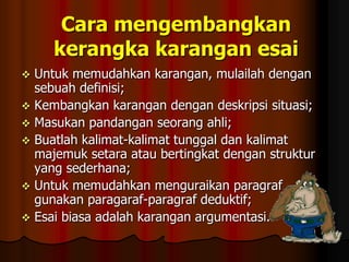Cara mengembangkan
kerangka karangan esai
Untuk memudahkan karangan, mulailah dengan
sebuah definisi;
 Kembangkan karangan dengan deskripsi situasi;
 Masukan pandangan seorang ahli;
 Buatlah kalimat-kalimat tunggal dan kalimat
majemuk setara atau bertingkat dengan struktur
yang sederhana;
 Untuk memudahkan menguraikan paragraf
gunakan paragaraf-paragraf deduktif;
 Esai biasa adalah karangan argumentasi.


 