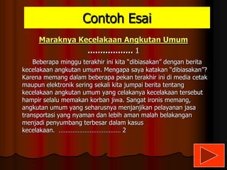 Contoh Esai
Maraknya Kecelakaan Angkutan Umum
……………… 1
Beberapa minggu terakhir ini kita “dibiasakan” dengan berita
kecelakaan angkutan umum. Mengapa saya katakan “dibiasakan”?
Karena memang dalam beberapa pekan terakhir ini di media cetak
maupun elektronik sering sekali kita jumpai berita tentang
kecelakaan angkutan umum yang celakanya kecelakaan tersebut
hampir selalu memakan korban jiwa. Sangat ironis memang,
angkutan umum yang seharusnya menjanjikan pelayanan jasa
transportasi yang nyaman dan lebih aman malah belakangan
menjadi penyumbang terbesar dalam kasus
kecelakaan. ……………………………… 2

 