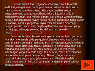 Sebuah akibat tentu saja ada sebabnya. Jika kita amati
sedikit saja bagaimana dunia pertransportasian kita, terkhusus
transportasi umum darat, tentu kita dapat melihat sebuah
kenyataan yang sangat mengkhawatirkan. Bagaimana tidak
mengkhawatirkan, jika melihat kondisi alat angkut yang membawa
beratus bahkan beribu nyawa setiap harinya kondisinya tidak layak?
Celakanya, kondisi yang tidak layak tersebut masih dibarengi
dengan perilaku sopir yang “ugal-ugalan” dan kondisi jalan yang
buruk juga, sehingga peluang kecelakaan pun semakin
tinggi. ……………………………… 3
Berbicara tentang kelayakan angkutan umum, tentu perhatian
kita akan mengarah pada pengujian kelayakan kendaraan umum
yang di dalam pengujian tersebut akan dinyatakan apakah kedaraan
tersebut layak jalan atau tidak. Pengujian ini seharusnya menjadi
wahana bagi para sopir dan atau pemilik untuk memperbaiki
kekurangan yang ada pada angkutan demi memberi kenyamanan
dan keselamatan pada penumpang. Namun, bagai menutup
bangkai, kekurangan yang jelas-jelas telah diketahui malah
diusahakan dengan berbagai cara agar jangan sampai diketahui
petugas penguji.

 